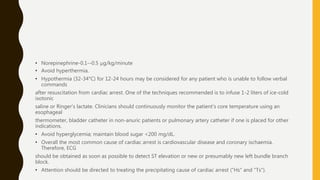 • Norepinephrine-0.1--0.5 μg/kg/minute
• Avoid hyperthermia.
• Hypothermia (32-34°C) for 12-24 hours may be considered for any patient who is unable to follow verbal
commands
after resuscitation from cardiac arrest. One of the techniques recommended is to infuse 1-2 liters of ice-cold
isotonic
saline or Ringer's lactate. Clinicians should continuously monitor the patient's core temperature using an
esophageal
thermometer, bladder catheter in non-anuric patients or pulmonary artery catheter if one is placed for other
indications.
• Avoid hyperglycemia; maintain blood sugar <200 mg/dL.
• Overall the most common cause of cardiac arrest is cardiovascular disease and coronary ischaemia.
Therefore, ECG
should be obtained as soon as possible to detect ST elevation or new or presumably new left bundle branch
block.
• Attention should be directed to treating the precipitating cause of cardiac arrest ("Hs" and "Ts").
 