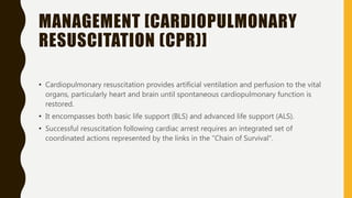 MANAGEMENT [CARDIOPULMONARY
RESUSCITATION (CPR)]
• Cardiopulmonary resuscitation provides artificial ventilation and perfusion to the vital
organs, particularly heart and brain until spontaneous cardiopulmonary function is
restored.
• It encompasses both basic life support (BLS) and advanced life support (ALS).
• Successful resuscitation following cardiac arrest requires an integrated set of
coordinated actions represented by the links in the "Chain of Survival".
 