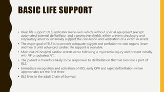 BASIC LIFE SUPPORT
• Basic life support (BLS) indicates maneuvers which, without special equipment (except
automated external defibrillator and a protective shield), either prevent circulatory and
respiratory arrest or externally support the circulation and ventilation of a victim in arrest.
• The major goal of BLS is to provide adequate oxygen and perfusion to vital organs (brain
and heart) until advanced cardiac life support is available.
• Most out-of-hospital cardiac arrests occur following a myocardial injury and present initially
with VF or pulseless VT.
• The patient is therefore likely to be responsive to defibrillation that has become a part of
BLS.
• Immediate recognition and activation of ERS, early CPR and rapid defibrillation (when
appropriate) are the first three
• BLS links in the adult Chain of Survival.
 