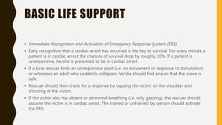 BASIC LIFE SUPPORT
• Immediate Recognition and Activation of Emergency Response System (ERS)
• Early recognition that a cardiac arrest has occurred is the key to survival. For every minute a
patient is in cardiac arrest the chances of survival drop by roughly 10%. If a patient is
unresponsive, he/she is presumed to be in cardiac arrest.
• If a lone rescuer finds an unresponsive adult (i.e. no movement or response to stimulation)
or witnesses an adult who suddenly collapses, he/she should first ensure that the scene is
safe.
• Rescuer should then check for a response by tapping the victim on the shoulder and
shouting at the victim.
• If the victim also has absent or abnormal breathing (i.e. only gasping), the rescuer should
assume the victim is in cardiac arrest. The trained or untrained lay person should activate
the ERS.
 