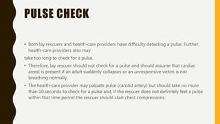 PULSE CHECK
• Both lay rescuers and health-care providers have difficulty detecting a pulse. Further,
health-care providers also may
take too long to check for a pulse.
• Therefore, lay rescuer should not check for a pulse and should assume that cardiac
arrest is present if an adult suddenly collapses or an unresponsive victim is not
breathing normally.
• The health-care provider may palpate pulse (carotid artery) but should take no more
than 10 seconds to check for a pulse and, if the rescuer does not definitely feel a pulse
within that time period the rescuer should start chest compressions.
 