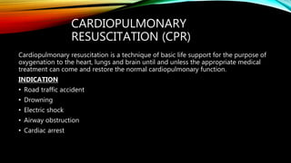 CARDIOPULMONARY
RESUSCITATION (CPR)
Cardiopulmonary resuscitation is a technique of basic life support for the purpose of
oxygenation to the heart, lungs and brain until and unless the appropriate medical
treatment can come and restore the normal cardiopulmonary function.
INDICATION
• Road traffic accident
• Drowning
• Electric shock
• Airway obstruction
• Cardiac arrest
 