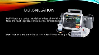 DEFIBRILLATION
Defibrillator is a device that deliver a dose of electrical energy to the affected heart to
force the heart to produce more normal cardiac rhythm.
Defibrillation is the definitive treatment for life threatening cardiac arrhythmias.
 