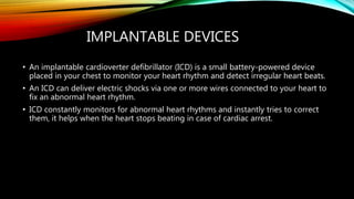 IMPLANTABLE DEVICES
• An implantable cardioverter defibrillator (ICD) is a small battery-powered device
placed in your chest to monitor your heart rhythm and detect irregular heart beats.
• An ICD can deliver electric shocks via one or more wires connected to your heart to
fix an abnormal heart rhythm.
• ICD constantly monitors for abnormal heart rhythms and instantly tries to correct
them, it helps when the heart stops beating in case of cardiac arrest.
 