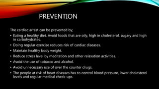 PREVENTION
The cardiac arrest can be prevented by;
• Eating a healthy diet. Avoid foods that are oily, high in cholesterol, sugary and high
in carbohydrates.
• Doing regular exercise reduces risk of cardiac diseases.
• Maintain healthy body weight.
• Reduce stress level by meditation and other relaxation activities.
• Avoid the use of tobacco and alcohol.
• Avoid unnecessary use of over the counter drugs.
• The people at risk of heart diseases has to control blood pressure, lower cholesterol
levels and regular medical check-ups.
 