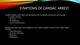 SYMPTOMS OF CARDIAC ARREST
Sudden cardiac arrest signs and symptoms are immediate and drastic and include;
• Sudden collapse
• No pulse
• No breathing
• Loss of consciousness
Sometimes other signs and symptoms occur before sudden cardiac arrest. These might
include;
• Chest discomfort
• Shortness of breath
• Weakness
• palpitations
 