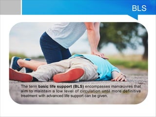 BLS
The term basic life support (BLS) encompasses manœuvres that
aim to maintain a low level of circulation until more definitive
treatment with advanced life support can be given.
 