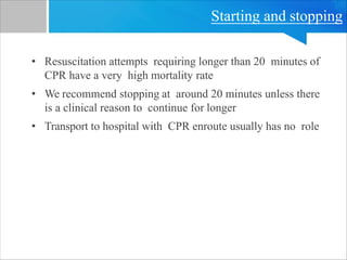 Starting and stopping
• Resuscitation attempts requiring longer than 20 minutes of
CPR have a very high mortality rate
• We recommend stopping at around 20 minutes unless there
is a clinical reason to continue for longer
• Transport to hospital with CPR enroute usually has no role
 