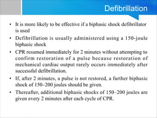 Defibrillation
• It is more likely to be effective if a biphasic shock defibrillator
is used
• Defibrillation is usually administered using a 150-joule
biphasic shock
• CPR resumed immediately for 2 minutes without attempting to
confirm restoration of a pulse because restoration of
mechanical cardiac output rarely occurs immediately after
successful defibrillation.
• If, after 2 minutes, a pulse is not restored, a further biphasic
shock of 150–200 joules should be given.
• Thereafter, additional biphasic shocks of 150–200 joules are
given every 2 minutes after each cycle of CPR.
 