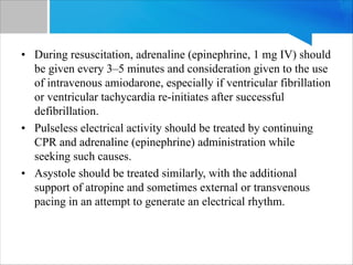• During resuscitation, adrenaline (epinephrine, 1 mg IV) should
be given every 3–5 minutes and consideration given to the use
of intravenous amiodarone, especially if ventricular fibrillation
or ventricular tachycardia re-initiates after successful
defibrillation.
• Pulseless electrical activity should be treated by continuing
CPR and adrenaline (epinephrine) administration while
seeking such causes.
• Asystole should be treated similarly, with the additional
support of atropine and sometimes external or transvenous
pacing in an attempt to generate an electrical rhythm.
 