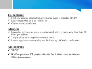 Epinephrine
ü First line cardiac arrest drug, given after every 3 minutes of CPR
ü Dose 1mg (10ml of 1 in 10,000) IV
ü Causes vasoconstriction
Atropine
ü Given for asystole or pulseless electrical activity with arate less than 60
beats per minute
ü 3mg is given as a single intravenous dose
ü increasing sinus automaticity and facilitating AV node conduction
Amiodarone
ü VF/VT
ü If VF or pulseless VT persists after the first 3 shocks then Amiodarone
300mg is considered.
 