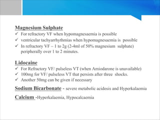 Magnesium Sulphate
ü For refractory VF when hypomagnesaemia is possible
ü ventricular tachyarrhythmias when hypomagnesaemia is possible
ü In refractory VF – 1 to 2g (2-4ml of 50% magnesium sulphate)
peripherally over 1 to 2 minutes.
Lidocaine
ü For Refractory VF/ pulseless VT (when Amiodarone is unavailable)
ü 100mg for VF/ pulseless VT that persists after three shocks.
ü Another 50mg can be given if necessary
Sodium Bicarbonate - severe metabolic acidosis and Hyperkalaemia
Calcium -Hyperkalaemia, Hypocalcaemia
 