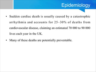 Epidemiology
• Sudden cardiac death is usually caused by a catastrophic
arrhythmia and accounts for 25–30% of deaths from
cardiovascular disease, claiming an estimated 70 000 to 90 000
lives each year in the UK.
• Many of these deaths are potentially preventable.
 