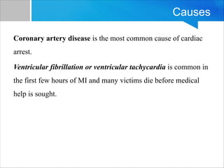 Causes
Coronary artery disease is the most common cause of cardiac
arrest.
Ventricular fibrillation or ventricular tachycardia is common in
the first few hours of MI and many victims die before medical
help is sought.
 