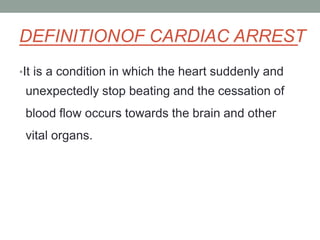 DEFINITIONOF CARDIAC ARREST
•It is a condition in which the heart suddenly and
unexpectedly stop beating and the cessation of
blood flow occurs towards the brain and other
vital organs.
 