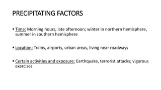 PRECIPITATING FACTORS
 Time: Morning hours, late afternoon; winter in northern hemisphere,
summer in southern hemisphere
 Location: Trains, airports, urban areas, living near roadways
 Certain activities and exposure: Earthquake, terrorist attacks; vigorous
exercises
 
