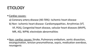 ETIOLOGY
 Cardiac causes:
a) Coronary artery disease (40-70%)- Ischemic heart disease
b) Non- ischemic heart disease- Cardiomyopathies. Arrythmias (VT,
VF, PEA), Congenital heart disease, valvular heart diseases (MVPS,
MR, AS), WPW, electrolyte abnormalities
 Non- cardiac causes: Stroke, Pulmonary embolism, aortic dissection,
exsanguination, tension pneumothorax, sepsis, medication overdose,
neurogenic
 
