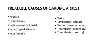 TREATABLE CAUSES OF CARDIAC ARREST
 Hypoxia
 Hypovolemia
 Hydrogen ion (acidosis)
 Hypo-/hyperkalaemia
 Hypothermia
 Toxins
 Tamponade (cardiac)
 Tension pneumothorax
 Thrombosis (pulmonary)
 Thrombosis (coronary)
 