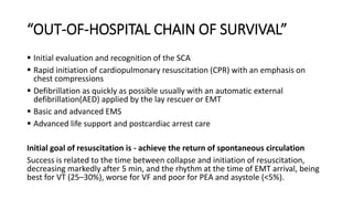 “OUT-OF-HOSPITAL CHAIN OF SURVIVAL”
 Initial evaluation and recognition of the SCA
 Rapid initiation of cardiopulmonary resuscitation (CPR) with an emphasis on
chest compressions
 Defibrillation as quickly as possible usually with an automatic external
defibrillation(AED) applied by the lay rescuer or EMT
 Basic and advanced EMS
 Advanced life support and postcardiac arrest care
Initial goal of resuscitation is - achieve the return of spontaneous circulation
Success is related to the time between collapse and initiation of resuscitation,
decreasing markedly after 5 min, and the rhythm at the time of EMT arrival, being
best for VT (25–30%), worse for VF and poor for PEA and asystole (<5%).
 
