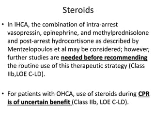 Steroids
• In IHCA, the combination of intra-arrest
vasopressin, epinephrine, and methylprednisolone
and post-arrest hydrocortisone as described by
Mentzelopoulos et al may be considered; however,
further studies are needed before recommending
the routine use of this therapeutic strategy (Class
IIb,LOE C-LD).
• For patients with OHCA, use of steroids during CPR
is of uncertain benefit (Class IIb, LOE C-LD).
 