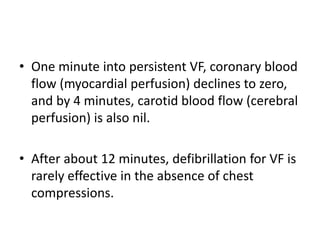 • One minute into persistent VF, coronary blood
flow (myocardial perfusion) declines to zero,
and by 4 minutes, carotid blood flow (cerebral
perfusion) is also nil.
• After about 12 minutes, defibrillation for VF is
rarely effective in the absence of chest
compressions.
 