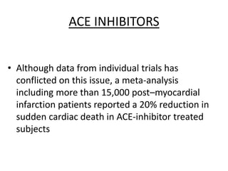 ACE INHIBITORS
• Although data from individual trials has
conflicted on this issue, a meta-analysis
including more than 15,000 post–myocardial
infarction patients reported a 20% reduction in
sudden cardiac death in ACE-inhibitor treated
subjects
 