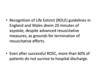 • Recognition of Life Extinct (ROLE) guidelines in
England and Wales deem 20 minutes of
asystole, despite advanced resuscitative
measures, as grounds for termination of
resuscitative efforts.
• Even after successful ROSC, more than 60% of
patients do not survive to hospital discharge.
 