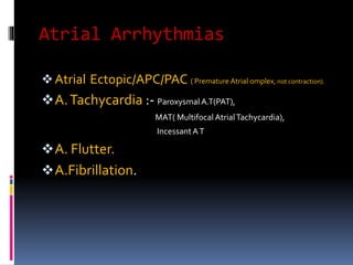 Atrial Arrhythmias
Atrial Ectopic/APC/PAC ( Premature Atrial omplex, not contraction).
A.Tachycardia :- Paroxysmal A.T(PAT),
MAT( Multifocal AtrialTachycardia),
IncessantAT
A. Flutter.
A.Fibrillation.
 