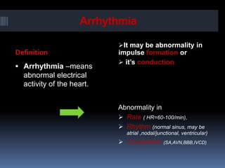 Arrhythmia
Definition
It may be abnormality in
impulse formation or
 it’s conduction
 Arrhythmia –means
abnormal electrical
activity of the heart.
Abnormality in
 Rate ( HR=60-100/min),
 Rhythm (normal sinus, may be
atrial ,nodal/junctional, ventricular)
 Conduction (SA,AVN,BBB,IVCD)
 