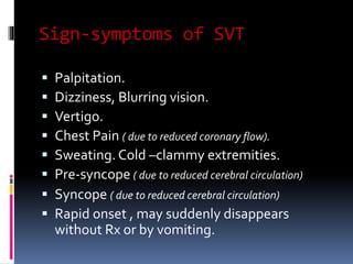 Sign-symptoms of SVT
 Palpitation.
 Dizziness, Blurring vision.
 Vertigo.
 Chest Pain ( due to reduced coronary flow).
 Sweating. Cold –clammy extremities.
 Pre-syncope ( due to reduced cerebral circulation)
 Syncope ( due to reduced cerebral circulation)
 Rapid onset , may suddenly disappears
without Rx or by vomiting.
 