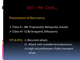 SVT –Mx Cont…
Preventation of Recurrence:
 Class-II – BB- Propranolol, Metoprolol, Sotalol.
 Class-IV- CCB(Verapamil, Dilteazem).
EPS & RFA: i) Recurrent attack.
ii) Attack with unstable hemodynamics.
iii) High risk professions- Public transport
driver.
 