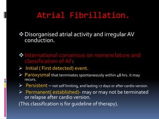 Atrial Fibrillation.
Disorganised atrial activity and irregular AV
conduction.
International consensus on nomenclature and
classification of AF:
 Initial ( First detected) event.
 Paroxysmal that terminates spontaneously within 48 hrs. it may
recurs.
 Persistent – not self limiting, and lasting >7 days or after cardio version.
 Permanent( established)- may or may not be terminated
or relapse after cardio version.
(This classification is for guideline of therapy).
 