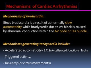 Mechanisms of Cardiac Arrhythmias
Mechanisms of bradicardia:
Sinus bradycardia is a result of abnormally slow
automaticity while bradycardia due to AV block is caused
by abnormal conduction within the AV node or His bundle.
the distal AV conduction system.
Mechanisms generating tachycardia include:
- Accelerated automaticity- S.T. & Accellerated JunctionalTachy
-Triggered activity.
- Re-entry (or circus movements)
 