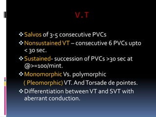 V.T
Salvos of 3-5 consecutive PVCs
NonsustainedVT – consecutive 6 PVCs upto
< 30 sec.
Sustained- succession of PVCs >30 sec at
@>=100/mint.
MonomorphicVs. polymorphic
( Pleomorphic)VT. AndTorsade de pointes.
Differentiation betweenVT and SVT with
aberrant conduction.
 