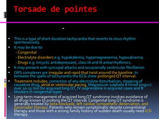 Torsade de pointes
Torsades de pointes -
 This is a type of short duration tachycardia that reverts to sinus rhythm
spontaneously.
 It may be due to:
- Congenital
- Electrolyte disorders e.g. hypokalemia, hypomagnesemia, hypocalcemia.
- Drugs e.g. tricyclic antidepressant, class IA and III antiarrhythmics.
 It may present with syncopal attacks and occasionally ventricular fibrillation.
 QRS complexes are irregular and rapid that twist around the baseline. In
between the spells of tachycardia the ECG show prolonged QT interval.
 Treatment includes; correction of any electrolyte disturbances, stopping of
causative drug, atrial or ventricular pacing, Magnesium sulphate 8 mmol (mg2+)
over 10-15 min for acquired long QT, IV isoprenaline in acquired cases and B
blockers in congenital types
 Long-term management of acquired long QT syndrome involves avoidance of
all drugs known to prolong the QT interval. Congenital long QT syndrome is
generally treated by beta-blockade, left cardiac sympathetic denervation, and
pacemaker therapy. Patients who remain symptomatic despite conventional
therapy and those with a strong family history of sudden death usually need ICD
therapy.
 