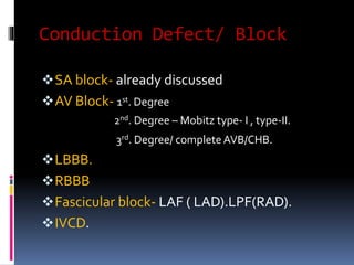 Conduction Defect/ Block
SA block- already discussed
AV Block- 1st. Degree
2nd. Degree – Mobitz type- I , type-II.
3rd. Degree/ complete AVB/CHB.
LBBB.
RBBB
Fascicular block- LAF ( LAD).LPF(RAD).
IVCD.
 