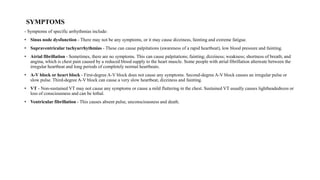 SYMPTOMS
- Symptoms of specific arrhythmias include:
• Sinus node dysfunction - There may not be any symptoms, or it may cause dizziness, fainting and extreme fatigue.
• Supraventricular tachyarrhythmias - These can cause palpitations (awareness of a rapid heartbeat), low blood pressure and fainting.
• Atrial fibrillation - Sometimes, there are no symptoms. This can cause palpitations; fainting; dizziness; weakness; shortness of breath; and
angina, which is chest pain caused by a reduced blood supply to the heart muscle. Some people with atrial fibrillation alternate between the
irregular heartbeat and long periods of completely normal heartbeats.
• A-V block or heart block - First-degree A-V block does not cause any symptoms. Second-degree A-V block causes an irregular pulse or
slow pulse. Third-degree A-V block can cause a very slow heartbeat, dizziness and fainting.
• VT - Non-sustained VT may not cause any symptoms or cause a mild fluttering in the chest. Sustained VT usually causes lightheadedness or
loss of consciousness and can be lethal.
• Ventricular fibrillation - This causes absent pulse, unconsciousness and death.
 