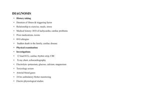 DIAGNOSIS
• History taking
• Duration of illness & triggering factor
• Relationship to exercise, meals, stress
• Medical history‐ H/O of tachycardia, cardiac problems
• Prior medications, toxins
• H/O allergies
• Sudden death in the family, cardiac disease
• Physical examination
• Investigations
• 12 lead ECG, cardiac rhythm strip, CBC
• X‐ray chest, echocardiography
• Electrolyte‐ potassium, glucose, calcium, magnesium
• Toxicology screen
• Arterial blood gases
• 24 hrs ambulatory Holter monitoring
• Electro physiological studies
 