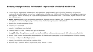Exercise prescription with a Pacemaker or Implantable Cardioverter Defibrillator
• Exercise plays an important role in rehabilitation after implantation of a pacemaker or other cardioverter defibrillator because it will
counteract the deconditioning that occurred prior to implantation, and reduce your risk factors for heart disease, including high blood pressure
and cholesterol, diabetes and obesity. The key to maximizing the benefits of exercise is to follow a well-designed program that you can stick
to over the long-term.
• Aerobic Activity-Aerobic activity increases your heart rate and breathing. Build up to doing at least 150 minutes/week of moderate-intensity
activity (such as a brisk walk, light cycling or water exercise). You’ll improve your stamina and heart health
• Activity- Any rhythmic, continuous activity
• Frequency- 3-5 days a week
• Intensity - Fairly light to somewhat hard
• Duration- Start w/5-10 mins. Gradually build up to 20-60 minutes.
• Strength Training - Strength training can help your muscles work better and increases your strength for daily and recreational activities.
• Activity - Hand weights, resistance bands, weight machines, or your own body; for example, kitchen counter push-ups or chair sit-to-stands.
• Frequency - 2-3 days/week. Rest day in between
• Intensity- Start with light effort. Build up to medium effort.
• Duration - 10-15 repetitions (for each major muscle group). Perform 1-3 times.
 
