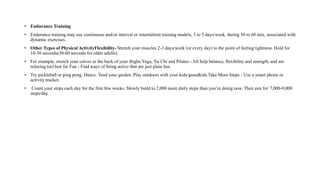 • Endurance Training
• Endurance training may use continuous and/or interval or intermittent training models, 3 to 5 days/week, during 30 to 60 min, associated with
dynamic exercises.
• Other Types of Physical ActivityFlexibility- Stretch your muscles 2-3 days/week (or every day) to the point of feeling tightness. Hold for
10-30 seconds(30-60 seconds for older adults).
• For example, stretch your calves or the back of your thighs.Yoga, Tai Chi and Pilates - All help balance, flexibility and strength, and are
relaxing too!Just for Fun - Find ways of being active that are just plain fun.
• Try pickleball or ping pong. Dance. Tend your garden. Play outdoors with your kids/grandkids.Take More Steps - Use a smart phone or
activity tracker.
• Count your steps each day for the first few weeks. Slowly build to 2,000 more daily steps than you’re doing now. Then aim for 7,000-9,000
steps/day.
 