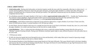 ATRIAL ARRHYTHMIAS
• Atrial tachycardia - During atrial tachycardia, an electrical impulse outside the sinus node fires repeatedly, often due to a short circuit — a
circular electrical pathway. Electricity circles the atria again and again, causing the upper chambers to contract more than 100 times per
minute. (A normal heart rate is between 60 and 100 beats per minute.) The rapid heart contractions prevent the chambers from filling
completely between beats.
• An arrhythmia centered in the upper chambers of the heart is called a supraventricular tachycardia (SVT) — literally, fast "heartbeat above
the ventricles" (lower chambers). Atrial tachycardia usually occurs for brief periods and starts and stops spontaneously. That's
called paroxysmal Atrial tachycardia.If it continues, it is called persistent atrial tachycardia
• Atrial Flutter - Atrial flutter results from an abnormal circuit inside the right atrium, or upper chamber of your heart. It beats extra fast,
about 250-400 beats per minute. A normal heartbeat is 60-100 beats per minute.
• In atrial flutter, electrical impulses don't travel in a straight line from the top of your heart to the bottom. Instead, they move in a circle inside
the upper chambers. As a result, your heart beats too fast, but still in a steady rhythm.
• Atrial fibrillation - This is a supraventricular arrhythmia that causes a rapid and irregular heartbeat, during which the atria quiver or
"fibrillate" instead of beating normally. During atrial fibrillation, heartbeat signals begin in many different locations in the atria rather than in
the sinus node.
• >350 beats per minute
• In AFib, the electrical signals that travel through the atria are fast and disorderly, which makes them quiver instead of squeezing strongly.
This causes the heart to beat too fast and in a chaotic rhythm.
• The disordered heartbeat of atrial fibrillation cannot pump blood out of the heart efficiently. This causes blood to pool in the heart chambers
and increases the risk of a blood clot forming inside the heart. The major risk factors for atrial fibrillation are age, high blood pressure, heart
valve abnormalities, diabetes, and heart failure.
 