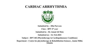 CARDIAC ARRHYTHMIA
Submitted by – Iffat Parveen
Class – BPT 4th year
Submitted to – Dr. Jamal Ali Moiz
Submitted on – 16- Feb-2021
Subject – BPT 402 (Physiotherapy in Cardiopulmonary Conditions)
Department – Centre for physiotherapy & Rehabilitation Sciences , Jamia Millia
Islamia
 