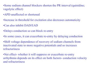 •Some sodium channel blockers shorten the PR interval (quinidine;
vagolytic effect)
•APD unaffected or shortened
•Increase in threshold for excitation also decreases automaticity
•Can also inhibit DAD/EAD
•Delays conduction so can block re-entry
•In some cases, it can exacerbate re-entry by delaying conduction
•Shift voltage dependence of recovery of sodium channels from
inactivated state to more negative potentials and so increases
refractoriness
•Net effect- whether it will suppress or exacerbate re-entry
arrhythmia depends on its effect on both factors- conduction velocity
and refractoriness
 