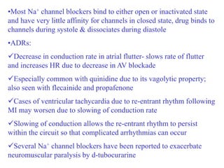 •Most Na+ channel blockers bind to either open or inactivated state
and have very little affinity for channels in closed state, drug binds to
channels during systole & dissociates during diastole
•ADRs:
Decrease in conduction rate in atrial flutter- slows rate of flutter
and increases HR due to decrease in AV blockade
Especially common with quinidine due to its vagolytic property;
also seen with flecainide and propafenone
Cases of ventricular tachycardia due to re-entrant rhythm following
MI may worsen due to slowing of conduction rate
Slowing of conduction allows the re-entrant rhythm to persist
within the circuit so that complicated arrhythmias can occur
Several Na+ channel blockers have been reported to exacerbate
neuromuscular paralysis by d-tubocurarine
 