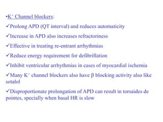 •K+ Channel blockers:
Prolong APD (QT interval) and reduces automaticity
Increase in APD also increases refractoriness
Effective in treating re-entrant arrhythmias
Reduce energy requirement for defibrillation
Inhibit ventricular arrhythmias in cases of myocardial ischemia
Many K+ channel blockers also have  blocking activity also like
sotalol
Disproportionate prolongation of APD can result in torsaides de
pointes, specially when basal HR is slow
 