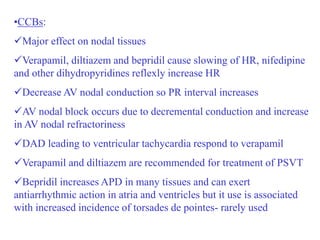 •CCBs:
Major effect on nodal tissues
Verapamil, diltiazem and bepridil cause slowing of HR, nifedipine
and other dihydropyridines reflexly increase HR
Decrease AV nodal conduction so PR interval increases
AV nodal block occurs due to decremental conduction and increase
in AV nodal refractoriness
DAD leading to ventricular tachycardia respond to verapamil
Verapamil and diltiazem are recommended for treatment of PSVT
Bepridil increases APD in many tissues and can exert
antiarrhythmic action in atria and ventricles but it use is associated
with increased incidence of torsades de pointes- rarely used
 