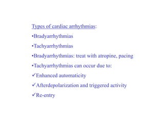 Types of cardiac arrhythmias:
•Bradyarrhythmias
•Tachyarrhythmias
•Bradyarrhythmias: treat with atropine, pacing
•Tachyarrhythmias can occur due to:
Enhanced automaticity
Afterdepolarization and triggered activity
Re-entry
 