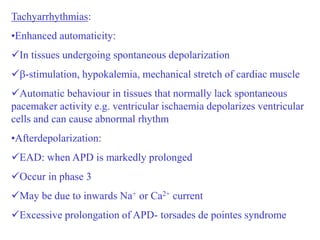 Tachyarrhythmias:
•Enhanced automaticity:
In tissues undergoing spontaneous depolarization
-stimulation, hypokalemia, mechanical stretch of cardiac muscle
Automatic behaviour in tissues that normally lack spontaneous
pacemaker activity e.g. ventricular ischaemia depolarizes ventricular
cells and can cause abnormal rhythm
•Afterdepolarization:
EAD: when APD is markedly prolonged
Occur in phase 3
May be due to inwards Na+ or Ca2+ current
Excessive prolongation of APD- torsades de pointes syndrome
 