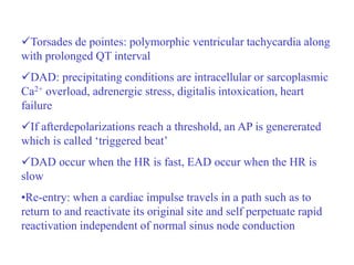 Torsades de pointes: polymorphic ventricular tachycardia along
with prolonged QT interval
DAD: precipitating conditions are intracellular or sarcoplasmic
Ca2+ overload, adrenergic stress, digitalis intoxication, heart
failure
If afterdepolarizations reach a threshold, an AP is genererated
which is called ‘triggered beat’
DAD occur when the HR is fast, EAD occur when the HR is
slow
•Re-entry: when a cardiac impulse travels in a path such as to
return to and reactivate its original site and self perpetuate rapid
reactivation independent of normal sinus node conduction
 