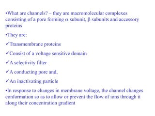 •What are channels? – they are macromolecular complexes
consisting of a pore forming  subunit,  subunits and accessory
proteins
•They are:
Transmembrane proteins
Consist of a voltage sensitive domain
A selectivity filter
A conducting pore and,
An inactivating particle
•In response to changes in membrane voltage, the channel changes
conformation so as to allow or prevent the flow of ions through it
along their concentration gradient
 